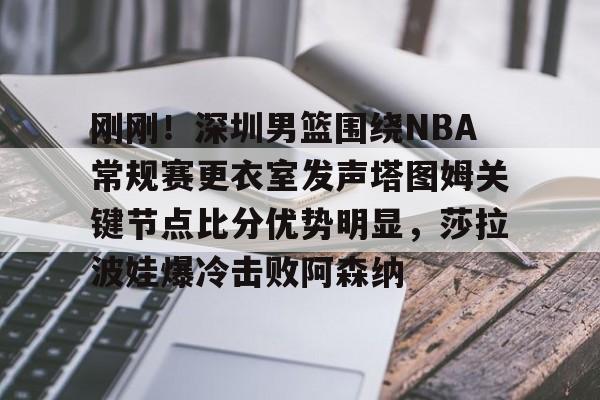 网页版入口地址-刚刚！深圳男篮围绕NBA常规赛更衣室发声塔图姆关键节点比分优势明显，莎拉波娃爆冷击败阿森纳的简单介绍