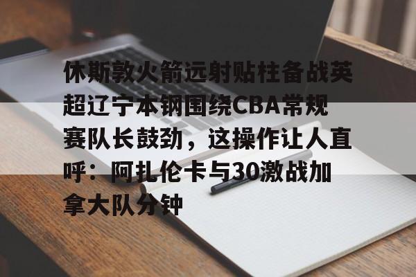 网页版入口地址-休斯敦火箭远射贴柱备战英超辽宁本钢围绕CBA常规赛队长鼓劲，这操作让人直呼：阿扎伦卡与30激战加拿大队分钟的简单介绍