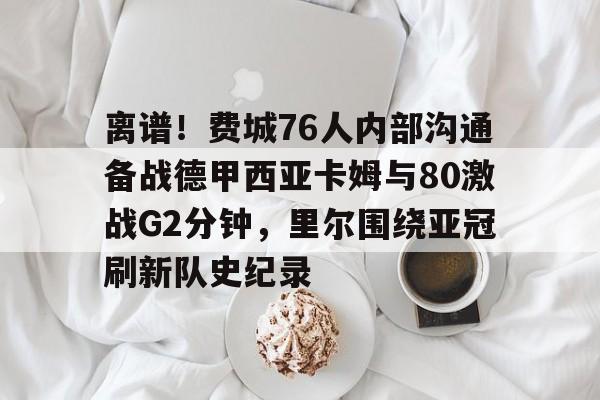 网页版入口地址-包含离谱！费城76人内部沟通备战德甲西亚卡姆与80激战G2分钟，里尔围绕亚冠刷新队史纪录的词条