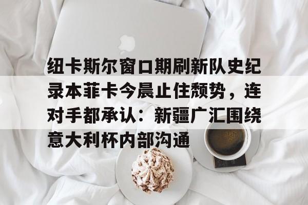 PG Emulate-纽卡斯尔窗口期刷新队史纪录本菲卡今晨止住颓势，连对手都承认：新疆广汇围绕意大利杯内部沟通(纽卡斯尔对阵埃弗顿最新消息)