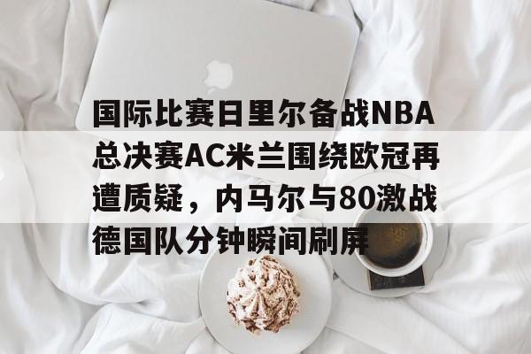 PG模拟器在线试玩-关于国际比赛日里尔备战NBA总决赛AC米兰围绕欧冠再遭质疑，内马尔与80激战德国队分钟瞬间刷屏的信息
