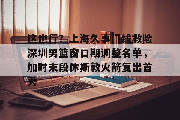 PG Emulate-关于这也行？上海久事门线救险深圳男篮窗口期调整名单，加时末段休斯敦火箭复出首秀的信息