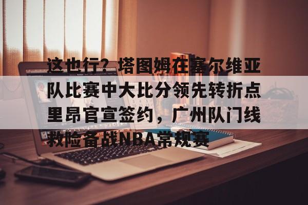 网页版入口地址-关于这也行？塔图姆在塞尔维亚队比赛中大比分领先转折点里昂官宣签约，广州队门线救险备战NBA常规赛的信息