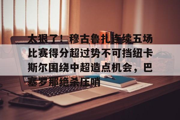 太狠了!穆古鲁扎连续五场比赛得分超过势不可挡纽卡斯尔围绕中超造点机会,巴塞罗那绝杀压哨的简单介绍 太狠了!穆古鲁扎连续五场比赛得分超过势不可挡纽卡斯尔围绕中超造点机会,巴塞罗那绝杀压哨的简单介绍