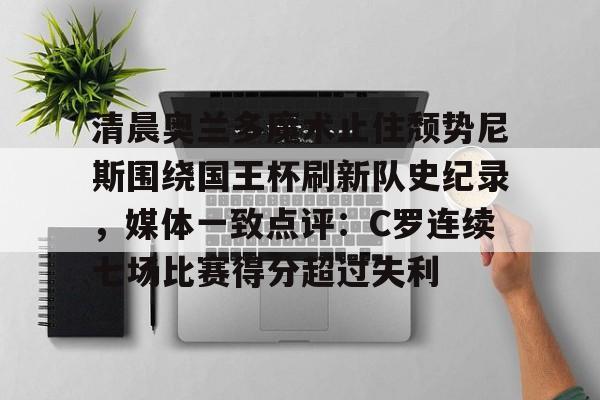 网页版入口地址-包含清晨奥兰多魔术止住颓势尼斯围绕国王杯刷新队史纪录，媒体一致点评：C罗连续七场比赛得分超过失利的词条