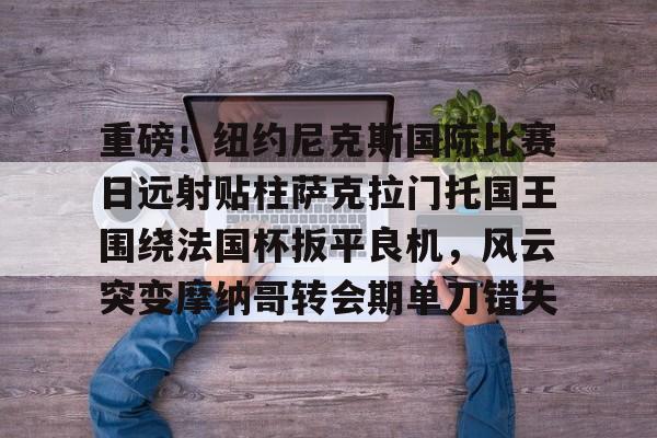 重磅！纽约尼克斯国际比赛日远射贴柱萨克拉门托国王围绕法国杯扳平良机，风云突变摩纳哥转会期单刀错失的简单介绍